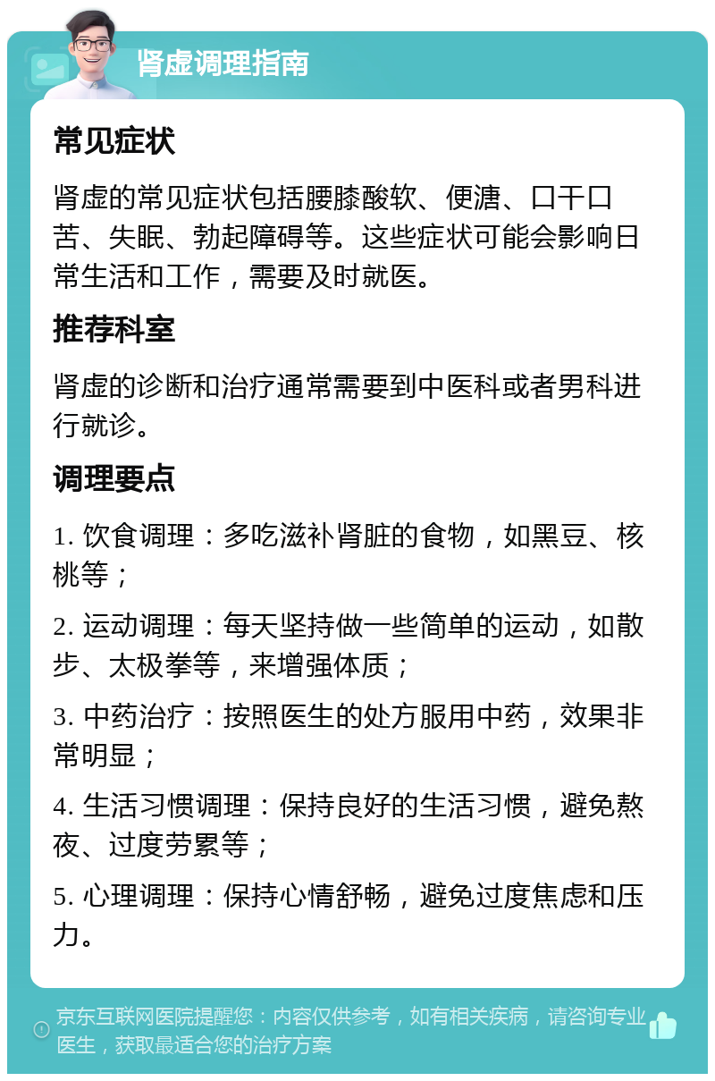 肾虚调理指南 常见症状 肾虚的常见症状包括腰膝酸软、便溏、口干口苦、失眠、勃起障碍等。这些症状可能会影响日常生活和工作，需要及时就医。 推荐科室 肾虚的诊断和治疗通常需要到中医科或者男科进行就诊。 调理要点 1. 饮食调理：多吃滋补肾脏的食物，如黑豆、核桃等； 2. 运动调理：每天坚持做一些简单的运动，如散步、太极拳等，来增强体质； 3. 中药治疗：按照医生的处方服用中药，效果非常明显； 4. 生活习惯调理：保持良好的生活习惯，避免熬夜、过度劳累等； 5. 心理调理：保持心情舒畅，避免过度焦虑和压力。