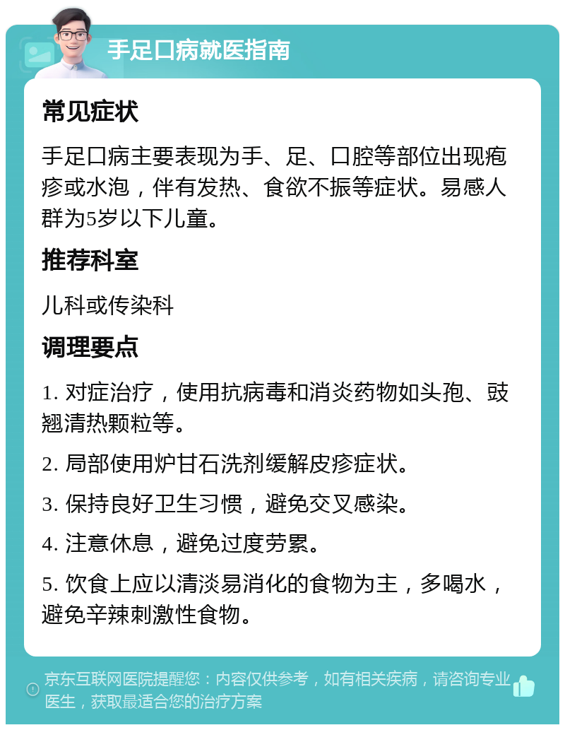 手足口病就医指南 常见症状 手足口病主要表现为手、足、口腔等部位出现疱疹或水泡，伴有发热、食欲不振等症状。易感人群为5岁以下儿童。 推荐科室 儿科或传染科 调理要点 1. 对症治疗，使用抗病毒和消炎药物如头孢、豉翘清热颗粒等。 2. 局部使用炉甘石洗剂缓解皮疹症状。 3. 保持良好卫生习惯，避免交叉感染。 4. 注意休息，避免过度劳累。 5. 饮食上应以清淡易消化的食物为主，多喝水，避免辛辣刺激性食物。