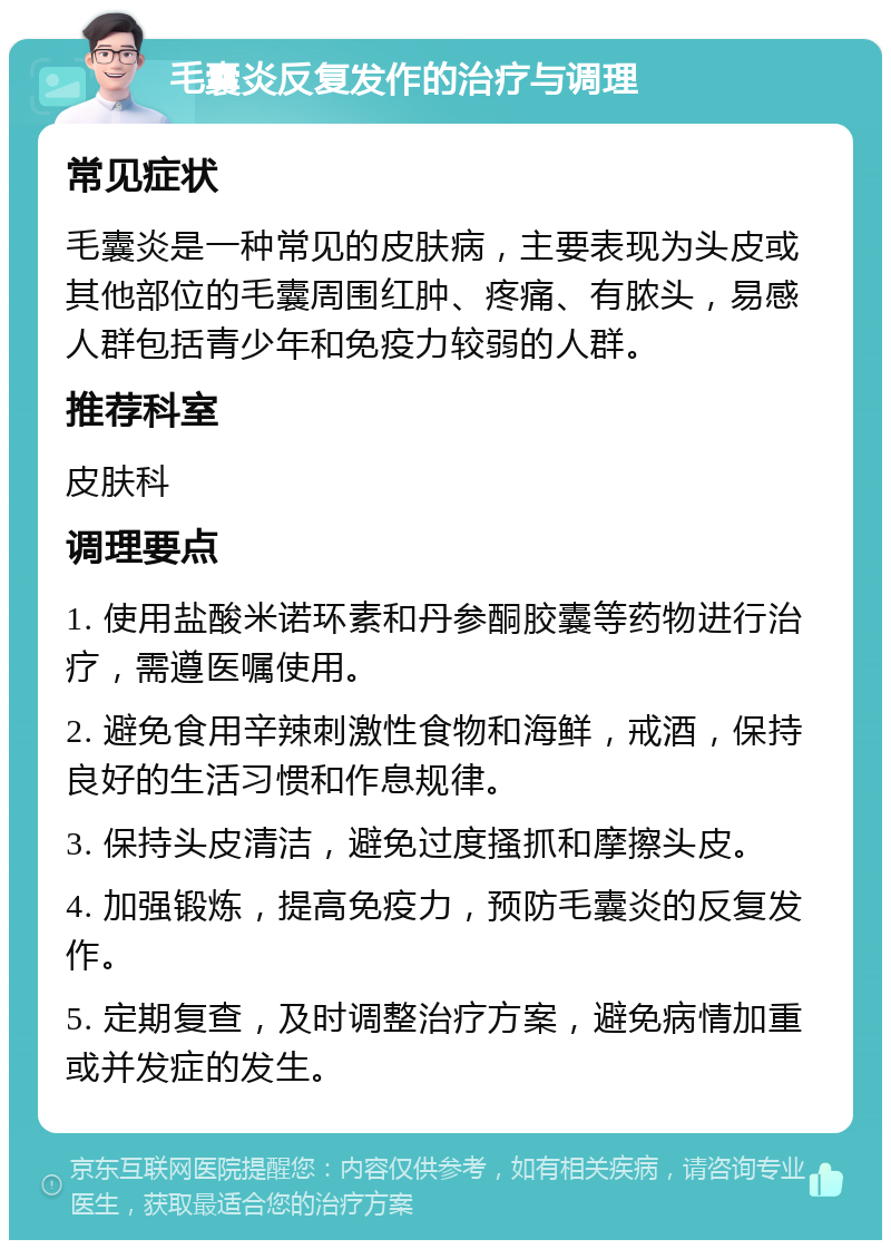 毛囊炎反复发作的治疗与调理 常见症状 毛囊炎是一种常见的皮肤病，主要表现为头皮或其他部位的毛囊周围红肿、疼痛、有脓头，易感人群包括青少年和免疫力较弱的人群。 推荐科室 皮肤科 调理要点 1. 使用盐酸米诺环素和丹参酮胶囊等药物进行治疗，需遵医嘱使用。 2. 避免食用辛辣刺激性食物和海鲜，戒酒，保持良好的生活习惯和作息规律。 3. 保持头皮清洁，避免过度搔抓和摩擦头皮。 4. 加强锻炼，提高免疫力，预防毛囊炎的反复发作。 5. 定期复查，及时调整治疗方案，避免病情加重或并发症的发生。