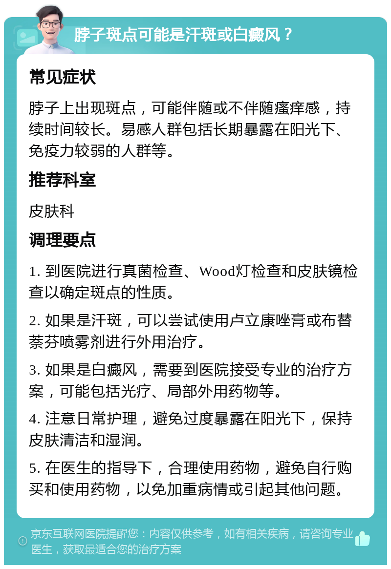 脖子斑点可能是汗斑或白癜风？ 常见症状 脖子上出现斑点，可能伴随或不伴随瘙痒感，持续时间较长。易感人群包括长期暴露在阳光下、免疫力较弱的人群等。 推荐科室 皮肤科 调理要点 1. 到医院进行真菌检查、Wood灯检查和皮肤镜检查以确定斑点的性质。 2. 如果是汗斑，可以尝试使用卢立康唑膏或布替萘芬喷雾剂进行外用治疗。 3. 如果是白癜风，需要到医院接受专业的治疗方案，可能包括光疗、局部外用药物等。 4. 注意日常护理，避免过度暴露在阳光下，保持皮肤清洁和湿润。 5. 在医生的指导下，合理使用药物，避免自行购买和使用药物，以免加重病情或引起其他问题。