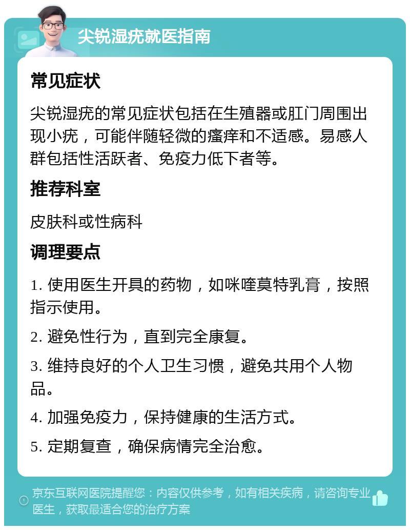 尖锐湿疣就医指南 常见症状 尖锐湿疣的常见症状包括在生殖器或肛门周围出现小疣，可能伴随轻微的瘙痒和不适感。易感人群包括性活跃者、免疫力低下者等。 推荐科室 皮肤科或性病科 调理要点 1. 使用医生开具的药物，如咪喹莫特乳膏，按照指示使用。 2. 避免性行为，直到完全康复。 3. 维持良好的个人卫生习惯，避免共用个人物品。 4. 加强免疫力，保持健康的生活方式。 5. 定期复查，确保病情完全治愈。