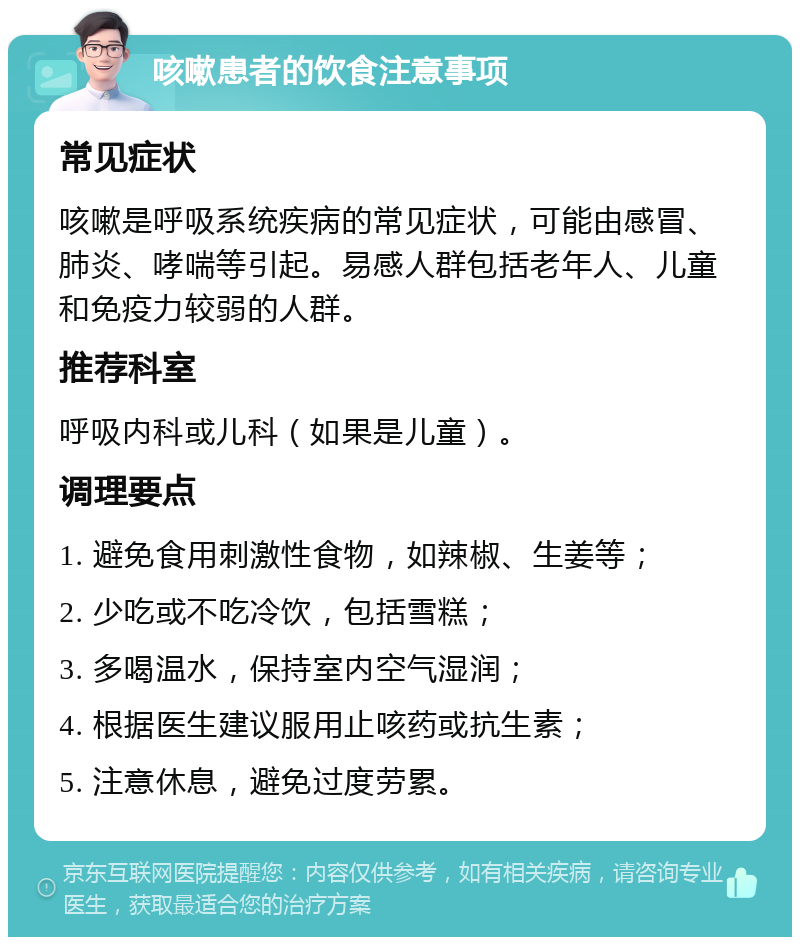 咳嗽患者的饮食注意事项 常见症状 咳嗽是呼吸系统疾病的常见症状，可能由感冒、肺炎、哮喘等引起。易感人群包括老年人、儿童和免疫力较弱的人群。 推荐科室 呼吸内科或儿科（如果是儿童）。 调理要点 1. 避免食用刺激性食物，如辣椒、生姜等； 2. 少吃或不吃冷饮，包括雪糕； 3. 多喝温水，保持室内空气湿润； 4. 根据医生建议服用止咳药或抗生素； 5. 注意休息，避免过度劳累。