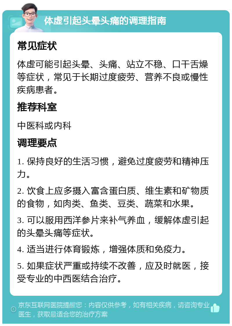 体虚引起头晕头痛的调理指南 常见症状 体虚可能引起头晕、头痛、站立不稳、口干舌燥等症状，常见于长期过度疲劳、营养不良或慢性疾病患者。 推荐科室 中医科或内科 调理要点 1. 保持良好的生活习惯，避免过度疲劳和精神压力。 2. 饮食上应多摄入富含蛋白质、维生素和矿物质的食物，如肉类、鱼类、豆类、蔬菜和水果。 3. 可以服用西洋参片来补气养血，缓解体虚引起的头晕头痛等症状。 4. 适当进行体育锻炼，增强体质和免疫力。 5. 如果症状严重或持续不改善，应及时就医，接受专业的中西医结合治疗。