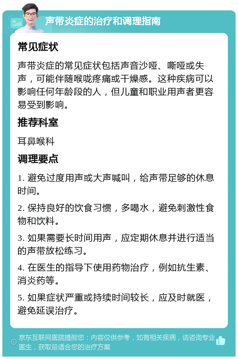 声带炎症的治疗和调理指南 常见症状 声带炎症的常见症状包括声音沙哑、嘶哑或失声，可能伴随喉咙疼痛或干燥感。这种疾病可以影响任何年龄段的人，但儿童和职业用声者更容易受到影响。 推荐科室 耳鼻喉科 调理要点 1. 避免过度用声或大声喊叫，给声带足够的休息时间。 2. 保持良好的饮食习惯，多喝水，避免刺激性食物和饮料。 3. 如果需要长时间用声，应定期休息并进行适当的声带放松练习。 4. 在医生的指导下使用药物治疗，例如抗生素、消炎药等。 5. 如果症状严重或持续时间较长，应及时就医，避免延误治疗。