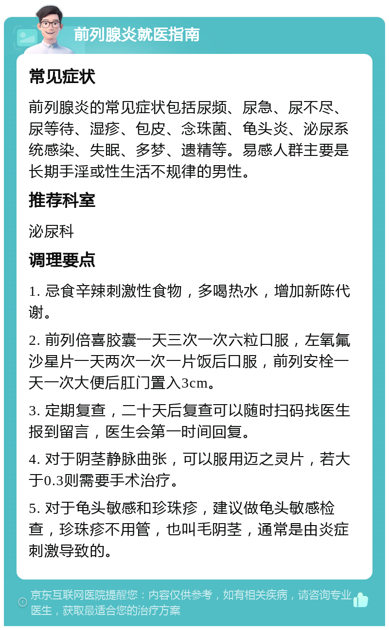 前列腺炎就医指南 常见症状 前列腺炎的常见症状包括尿频、尿急、尿不尽、尿等待、湿疹、包皮、念珠菌、龟头炎、泌尿系统感染、失眠、多梦、遗精等。易感人群主要是长期手淫或性生活不规律的男性。 推荐科室 泌尿科 调理要点 1. 忌食辛辣刺激性食物，多喝热水，增加新陈代谢。 2. 前列倍喜胶囊一天三次一次六粒口服，左氧氟沙星片一天两次一次一片饭后口服，前列安栓一天一次大便后肛门置入3cm。 3. 定期复查，二十天后复查可以随时扫码找医生报到留言，医生会第一时间回复。 4. 对于阴茎静脉曲张，可以服用迈之灵片，若大于0.3则需要手术治疗。 5. 对于龟头敏感和珍珠疹，建议做龟头敏感检查，珍珠疹不用管，也叫毛阴茎，通常是由炎症刺激导致的。