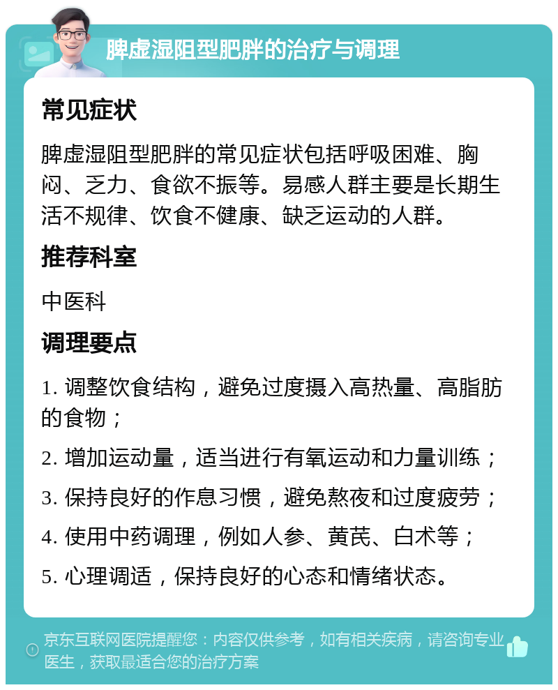 脾虚湿阻型肥胖的治疗与调理 常见症状 脾虚湿阻型肥胖的常见症状包括呼吸困难、胸闷、乏力、食欲不振等。易感人群主要是长期生活不规律、饮食不健康、缺乏运动的人群。 推荐科室 中医科 调理要点 1. 调整饮食结构，避免过度摄入高热量、高脂肪的食物； 2. 增加运动量，适当进行有氧运动和力量训练； 3. 保持良好的作息习惯，避免熬夜和过度疲劳； 4. 使用中药调理，例如人参、黄芪、白术等； 5. 心理调适，保持良好的心态和情绪状态。