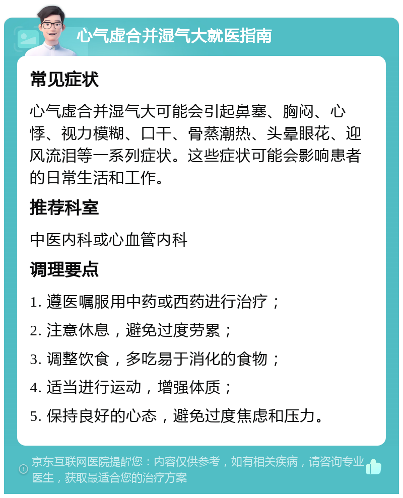 心气虚合并湿气大就医指南 常见症状 心气虚合并湿气大可能会引起鼻塞、胸闷、心悸、视力模糊、口干、骨蒸潮热、头晕眼花、迎风流泪等一系列症状。这些症状可能会影响患者的日常生活和工作。 推荐科室 中医内科或心血管内科 调理要点 1. 遵医嘱服用中药或西药进行治疗； 2. 注意休息，避免过度劳累； 3. 调整饮食，多吃易于消化的食物； 4. 适当进行运动，增强体质； 5. 保持良好的心态，避免过度焦虑和压力。