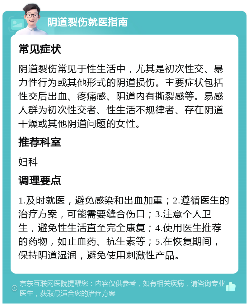 阴道裂伤就医指南 常见症状 阴道裂伤常见于性生活中，尤其是初次性交、暴力性行为或其他形式的阴道损伤。主要症状包括性交后出血、疼痛感、阴道内有撕裂感等。易感人群为初次性交者、性生活不规律者、存在阴道干燥或其他阴道问题的女性。 推荐科室 妇科 调理要点 1.及时就医，避免感染和出血加重；2.遵循医生的治疗方案，可能需要缝合伤口；3.注意个人卫生，避免性生活直至完全康复；4.使用医生推荐的药物，如止血药、抗生素等；5.在恢复期间，保持阴道湿润，避免使用刺激性产品。