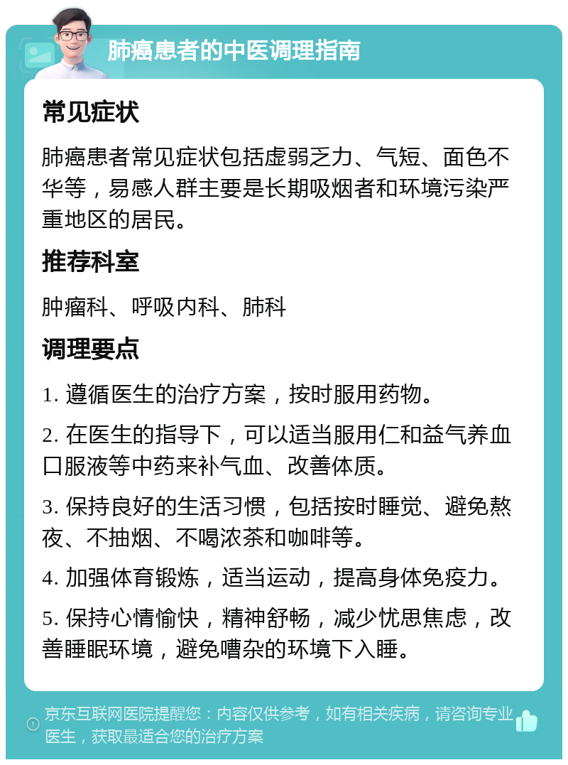 肺癌患者的中医调理指南 常见症状 肺癌患者常见症状包括虚弱乏力、气短、面色不华等，易感人群主要是长期吸烟者和环境污染严重地区的居民。 推荐科室 肿瘤科、呼吸内科、肺科 调理要点 1. 遵循医生的治疗方案，按时服用药物。 2. 在医生的指导下，可以适当服用仁和益气养血口服液等中药来补气血、改善体质。 3. 保持良好的生活习惯，包括按时睡觉、避免熬夜、不抽烟、不喝浓茶和咖啡等。 4. 加强体育锻炼，适当运动，提高身体免疫力。 5. 保持心情愉快，精神舒畅，减少忧思焦虑，改善睡眠环境，避免嘈杂的环境下入睡。