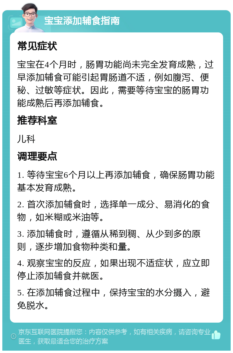 宝宝添加辅食指南 常见症状 宝宝在4个月时，肠胃功能尚未完全发育成熟，过早添加辅食可能引起胃肠道不适，例如腹泻、便秘、过敏等症状。因此，需要等待宝宝的肠胃功能成熟后再添加辅食。 推荐科室 儿科 调理要点 1. 等待宝宝6个月以上再添加辅食，确保肠胃功能基本发育成熟。 2. 首次添加辅食时，选择单一成分、易消化的食物，如米糊或米油等。 3. 添加辅食时，遵循从稀到稠、从少到多的原则，逐步增加食物种类和量。 4. 观察宝宝的反应，如果出现不适症状，应立即停止添加辅食并就医。 5. 在添加辅食过程中，保持宝宝的水分摄入，避免脱水。