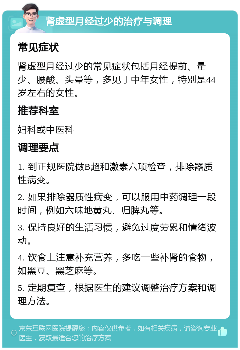 肾虚型月经过少的治疗与调理 常见症状 肾虚型月经过少的常见症状包括月经提前、量少、腰酸、头晕等，多见于中年女性，特别是44岁左右的女性。 推荐科室 妇科或中医科 调理要点 1. 到正规医院做B超和激素六项检查，排除器质性病变。 2. 如果排除器质性病变，可以服用中药调理一段时间，例如六味地黄丸、归脾丸等。 3. 保持良好的生活习惯，避免过度劳累和情绪波动。 4. 饮食上注意补充营养，多吃一些补肾的食物，如黑豆、黑芝麻等。 5. 定期复查，根据医生的建议调整治疗方案和调理方法。