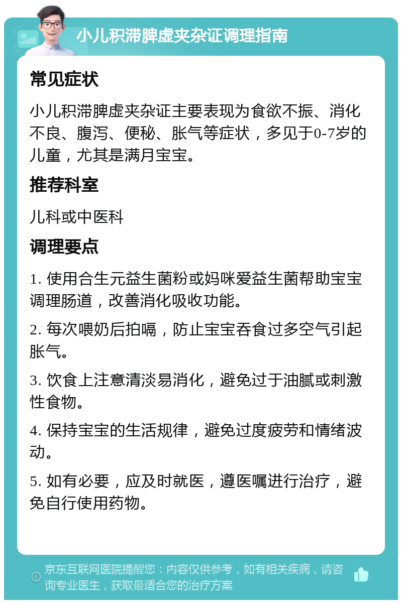 小儿积滞脾虚夹杂证调理指南 常见症状 小儿积滞脾虚夹杂证主要表现为食欲不振、消化不良、腹泻、便秘、胀气等症状，多见于0-7岁的儿童，尤其是满月宝宝。 推荐科室 儿科或中医科 调理要点 1. 使用合生元益生菌粉或妈咪爱益生菌帮助宝宝调理肠道，改善消化吸收功能。 2. 每次喂奶后拍嗝，防止宝宝吞食过多空气引起胀气。 3. 饮食上注意清淡易消化，避免过于油腻或刺激性食物。 4. 保持宝宝的生活规律，避免过度疲劳和情绪波动。 5. 如有必要，应及时就医，遵医嘱进行治疗，避免自行使用药物。