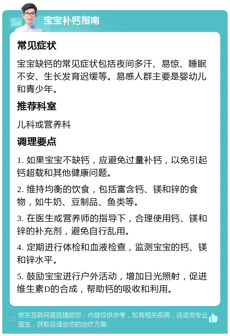 宝宝补钙指南 常见症状 宝宝缺钙的常见症状包括夜间多汗、易惊、睡眠不安、生长发育迟缓等。易感人群主要是婴幼儿和青少年。 推荐科室 儿科或营养科 调理要点 1. 如果宝宝不缺钙，应避免过量补钙，以免引起钙超载和其他健康问题。 2. 维持均衡的饮食，包括富含钙、镁和锌的食物，如牛奶、豆制品、鱼类等。 3. 在医生或营养师的指导下，合理使用钙、镁和锌的补充剂，避免自行乱用。 4. 定期进行体检和血液检查，监测宝宝的钙、镁和锌水平。 5. 鼓励宝宝进行户外活动，增加日光照射，促进维生素D的合成，帮助钙的吸收和利用。