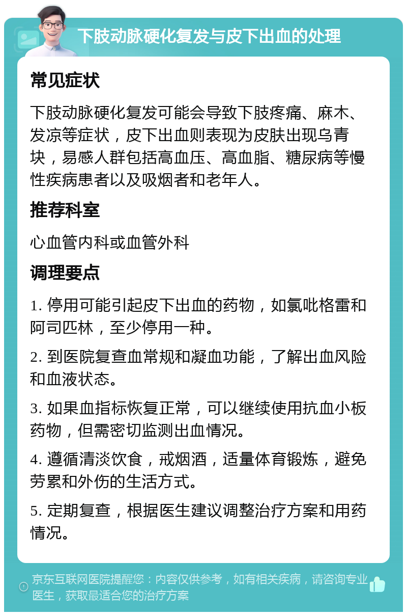 下肢动脉硬化复发与皮下出血的处理 常见症状 下肢动脉硬化复发可能会导致下肢疼痛、麻木、发凉等症状，皮下出血则表现为皮肤出现乌青块，易感人群包括高血压、高血脂、糖尿病等慢性疾病患者以及吸烟者和老年人。 推荐科室 心血管内科或血管外科 调理要点 1. 停用可能引起皮下出血的药物，如氯吡格雷和阿司匹林，至少停用一种。 2. 到医院复查血常规和凝血功能，了解出血风险和血液状态。 3. 如果血指标恢复正常，可以继续使用抗血小板药物，但需密切监测出血情况。 4. 遵循清淡饮食，戒烟酒，适量体育锻炼，避免劳累和外伤的生活方式。 5. 定期复查，根据医生建议调整治疗方案和用药情况。