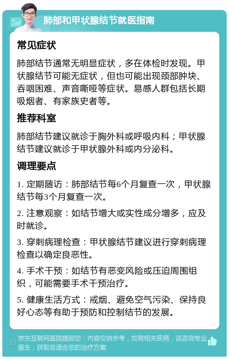 肺部和甲状腺结节就医指南 常见症状 肺部结节通常无明显症状，多在体检时发现。甲状腺结节可能无症状，但也可能出现颈部肿块、吞咽困难、声音嘶哑等症状。易感人群包括长期吸烟者、有家族史者等。 推荐科室 肺部结节建议就诊于胸外科或呼吸内科；甲状腺结节建议就诊于甲状腺外科或内分泌科。 调理要点 1. 定期随访：肺部结节每6个月复查一次，甲状腺结节每3个月复查一次。 2. 注意观察：如结节增大或实性成分增多，应及时就诊。 3. 穿刺病理检查：甲状腺结节建议进行穿刺病理检查以确定良恶性。 4. 手术干预：如结节有恶变风险或压迫周围组织，可能需要手术干预治疗。 5. 健康生活方式：戒烟、避免空气污染、保持良好心态等有助于预防和控制结节的发展。