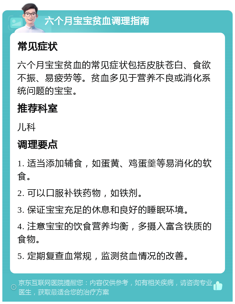 六个月宝宝贫血调理指南 常见症状 六个月宝宝贫血的常见症状包括皮肤苍白、食欲不振、易疲劳等。贫血多见于营养不良或消化系统问题的宝宝。 推荐科室 儿科 调理要点 1. 适当添加辅食，如蛋黄、鸡蛋羹等易消化的软食。 2. 可以口服补铁药物，如铁剂。 3. 保证宝宝充足的休息和良好的睡眠环境。 4. 注意宝宝的饮食营养均衡，多摄入富含铁质的食物。 5. 定期复查血常规，监测贫血情况的改善。