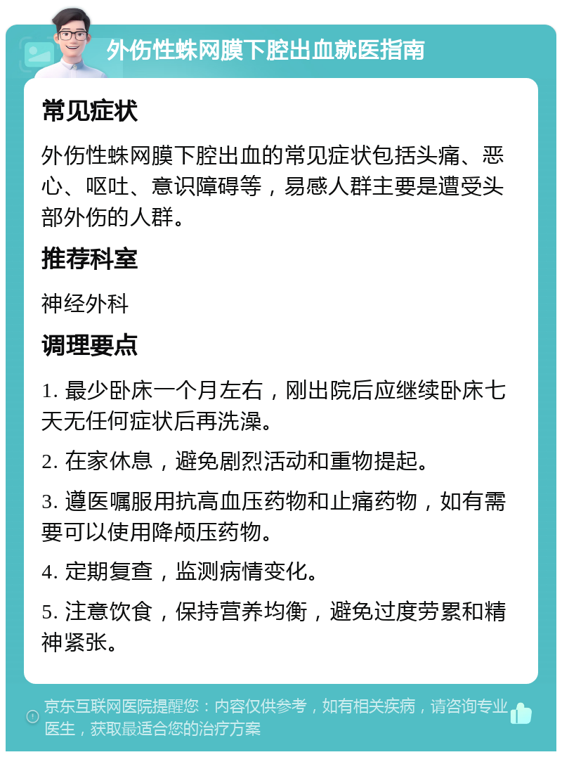 外伤性蛛网膜下腔出血就医指南 常见症状 外伤性蛛网膜下腔出血的常见症状包括头痛、恶心、呕吐、意识障碍等，易感人群主要是遭受头部外伤的人群。 推荐科室 神经外科 调理要点 1. 最少卧床一个月左右，刚出院后应继续卧床七天无任何症状后再洗澡。 2. 在家休息，避免剧烈活动和重物提起。 3. 遵医嘱服用抗高血压药物和止痛药物，如有需要可以使用降颅压药物。 4. 定期复查，监测病情变化。 5. 注意饮食，保持营养均衡，避免过度劳累和精神紧张。