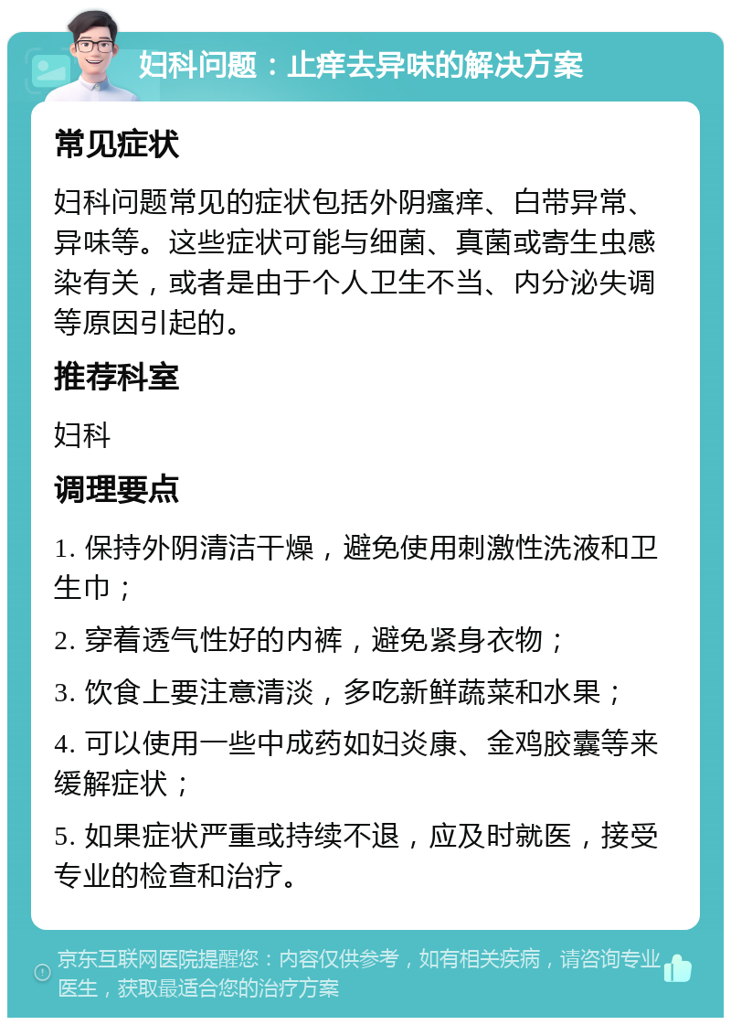 妇科问题：止痒去异味的解决方案 常见症状 妇科问题常见的症状包括外阴瘙痒、白带异常、异味等。这些症状可能与细菌、真菌或寄生虫感染有关，或者是由于个人卫生不当、内分泌失调等原因引起的。 推荐科室 妇科 调理要点 1. 保持外阴清洁干燥，避免使用刺激性洗液和卫生巾； 2. 穿着透气性好的内裤，避免紧身衣物； 3. 饮食上要注意清淡，多吃新鲜蔬菜和水果； 4. 可以使用一些中成药如妇炎康、金鸡胶囊等来缓解症状； 5. 如果症状严重或持续不退，应及时就医，接受专业的检查和治疗。