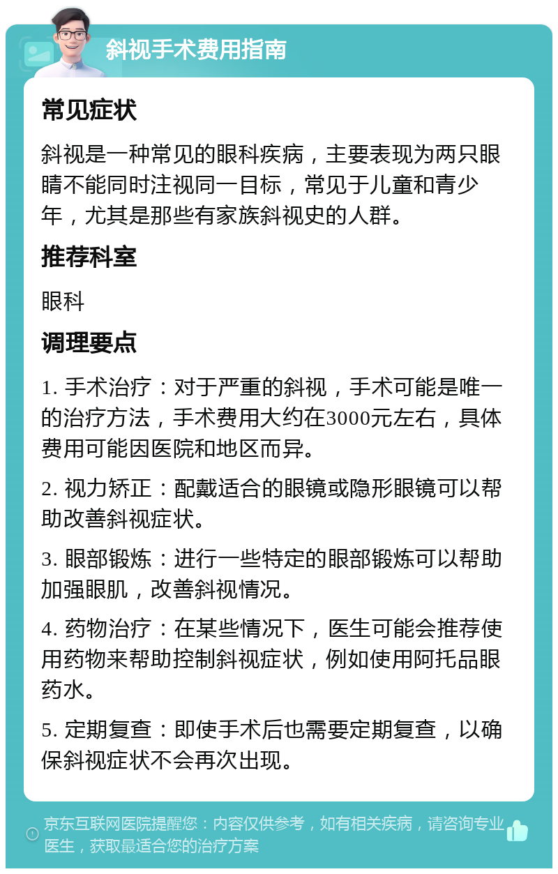 斜视手术费用指南 常见症状 斜视是一种常见的眼科疾病，主要表现为两只眼睛不能同时注视同一目标，常见于儿童和青少年，尤其是那些有家族斜视史的人群。 推荐科室 眼科 调理要点 1. 手术治疗：对于严重的斜视，手术可能是唯一的治疗方法，手术费用大约在3000元左右，具体费用可能因医院和地区而异。 2. 视力矫正：配戴适合的眼镜或隐形眼镜可以帮助改善斜视症状。 3. 眼部锻炼：进行一些特定的眼部锻炼可以帮助加强眼肌，改善斜视情况。 4. 药物治疗：在某些情况下，医生可能会推荐使用药物来帮助控制斜视症状，例如使用阿托品眼药水。 5. 定期复查：即使手术后也需要定期复查，以确保斜视症状不会再次出现。