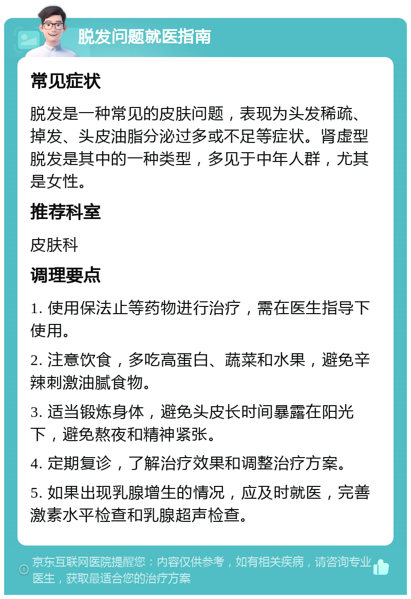 脱发问题就医指南 常见症状 脱发是一种常见的皮肤问题，表现为头发稀疏、掉发、头皮油脂分泌过多或不足等症状。肾虚型脱发是其中的一种类型，多见于中年人群，尤其是女性。 推荐科室 皮肤科 调理要点 1. 使用保法止等药物进行治疗，需在医生指导下使用。 2. 注意饮食，多吃高蛋白、蔬菜和水果，避免辛辣刺激油腻食物。 3. 适当锻炼身体，避免头皮长时间暴露在阳光下，避免熬夜和精神紧张。 4. 定期复诊，了解治疗效果和调整治疗方案。 5. 如果出现乳腺增生的情况，应及时就医，完善激素水平检查和乳腺超声检查。