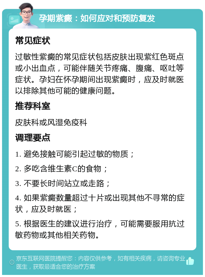 孕期紫癜：如何应对和预防复发 常见症状 过敏性紫癜的常见症状包括皮肤出现紫红色斑点或小出血点，可能伴随关节疼痛、腹痛、呕吐等症状。孕妇在怀孕期间出现紫癜时，应及时就医以排除其他可能的健康问题。 推荐科室 皮肤科或风湿免疫科 调理要点 1. 避免接触可能引起过敏的物质； 2. 多吃含维生素C的食物； 3. 不要长时间站立或走路； 4. 如果紫癜数量超过十片或出现其他不寻常的症状，应及时就医； 5. 根据医生的建议进行治疗，可能需要服用抗过敏药物或其他相关药物。