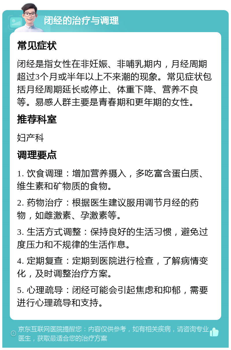 闭经的治疗与调理 常见症状 闭经是指女性在非妊娠、非哺乳期内，月经周期超过3个月或半年以上不来潮的现象。常见症状包括月经周期延长或停止、体重下降、营养不良等。易感人群主要是青春期和更年期的女性。 推荐科室 妇产科 调理要点 1. 饮食调理：增加营养摄入，多吃富含蛋白质、维生素和矿物质的食物。 2. 药物治疗：根据医生建议服用调节月经的药物，如雌激素、孕激素等。 3. 生活方式调整：保持良好的生活习惯，避免过度压力和不规律的生活作息。 4. 定期复查：定期到医院进行检查，了解病情变化，及时调整治疗方案。 5. 心理疏导：闭经可能会引起焦虑和抑郁，需要进行心理疏导和支持。