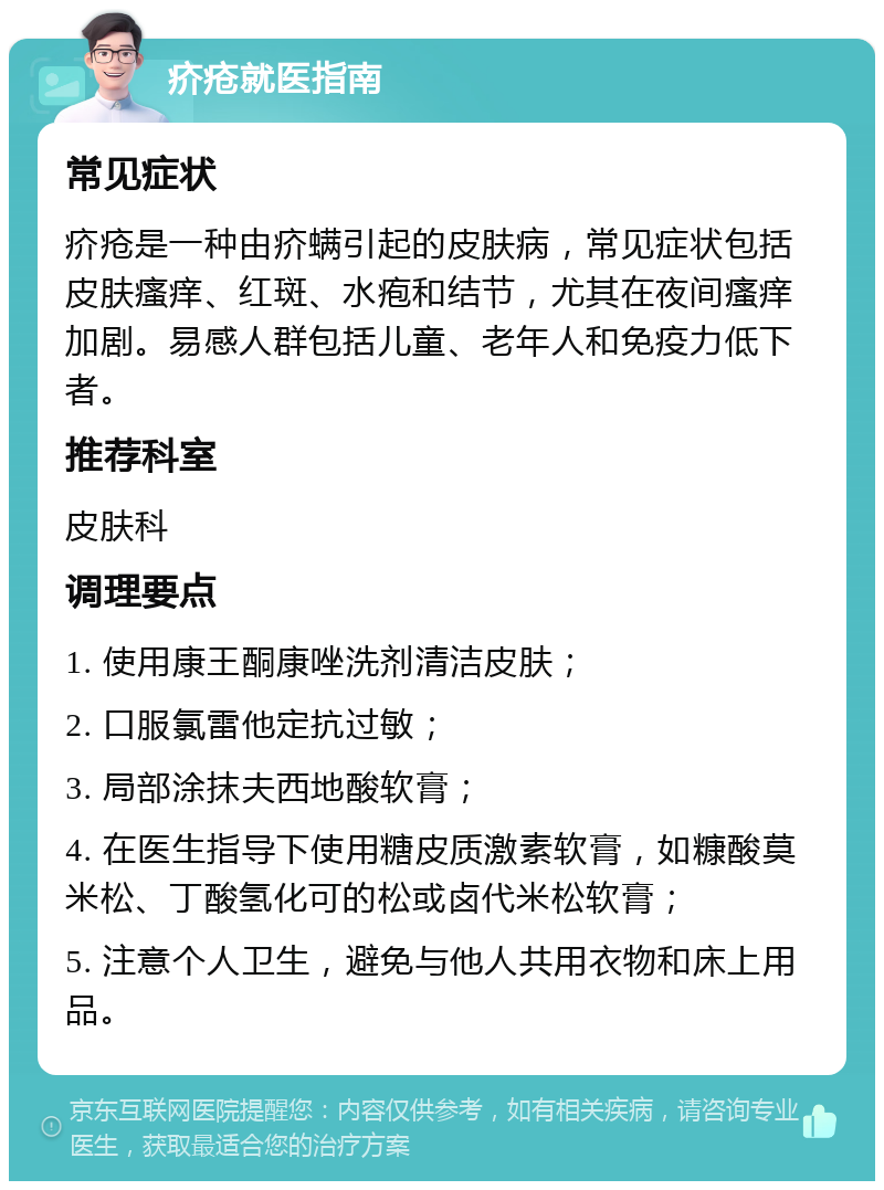 疥疮就医指南 常见症状 疥疮是一种由疥螨引起的皮肤病，常见症状包括皮肤瘙痒、红斑、水疱和结节，尤其在夜间瘙痒加剧。易感人群包括儿童、老年人和免疫力低下者。 推荐科室 皮肤科 调理要点 1. 使用康王酮康唑洗剂清洁皮肤； 2. 口服氯雷他定抗过敏； 3. 局部涂抹夫西地酸软膏； 4. 在医生指导下使用糖皮质激素软膏，如糠酸莫米松、丁酸氢化可的松或卤代米松软膏； 5. 注意个人卫生，避免与他人共用衣物和床上用品。