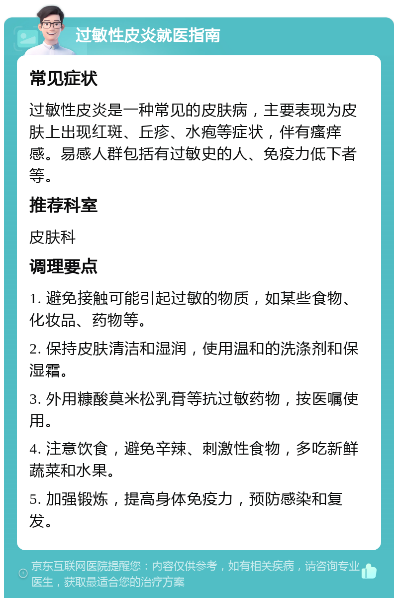 过敏性皮炎就医指南 常见症状 过敏性皮炎是一种常见的皮肤病，主要表现为皮肤上出现红斑、丘疹、水疱等症状，伴有瘙痒感。易感人群包括有过敏史的人、免疫力低下者等。 推荐科室 皮肤科 调理要点 1. 避免接触可能引起过敏的物质，如某些食物、化妆品、药物等。 2. 保持皮肤清洁和湿润，使用温和的洗涤剂和保湿霜。 3. 外用糠酸莫米松乳膏等抗过敏药物，按医嘱使用。 4. 注意饮食，避免辛辣、刺激性食物，多吃新鲜蔬菜和水果。 5. 加强锻炼，提高身体免疫力，预防感染和复发。