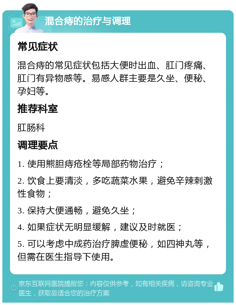 混合痔的治疗与调理 常见症状 混合痔的常见症状包括大便时出血、肛门疼痛、肛门有异物感等。易感人群主要是久坐、便秘、孕妇等。 推荐科室 肛肠科 调理要点 1. 使用熊胆痔疮栓等局部药物治疗； 2. 饮食上要清淡，多吃蔬菜水果，避免辛辣刺激性食物； 3. 保持大便通畅，避免久坐； 4. 如果症状无明显缓解，建议及时就医； 5. 可以考虑中成药治疗脾虚便秘，如四神丸等，但需在医生指导下使用。