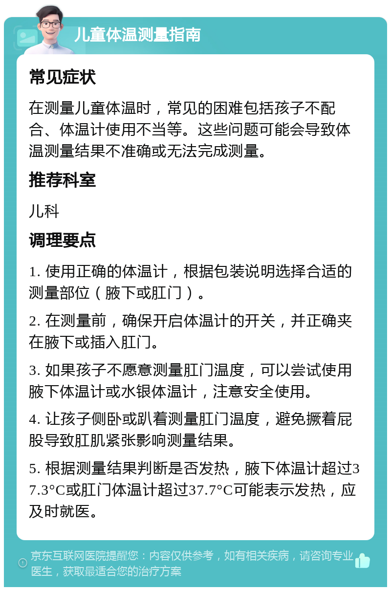 儿童体温测量指南 常见症状 在测量儿童体温时，常见的困难包括孩子不配合、体温计使用不当等。这些问题可能会导致体温测量结果不准确或无法完成测量。 推荐科室 儿科 调理要点 1. 使用正确的体温计，根据包装说明选择合适的测量部位（腋下或肛门）。 2. 在测量前，确保开启体温计的开关，并正确夹在腋下或插入肛门。 3. 如果孩子不愿意测量肛门温度，可以尝试使用腋下体温计或水银体温计，注意安全使用。 4. 让孩子侧卧或趴着测量肛门温度，避免撅着屁股导致肛肌紧张影响测量结果。 5. 根据测量结果判断是否发热，腋下体温计超过37.3°C或肛门体温计超过37.7°C可能表示发热，应及时就医。