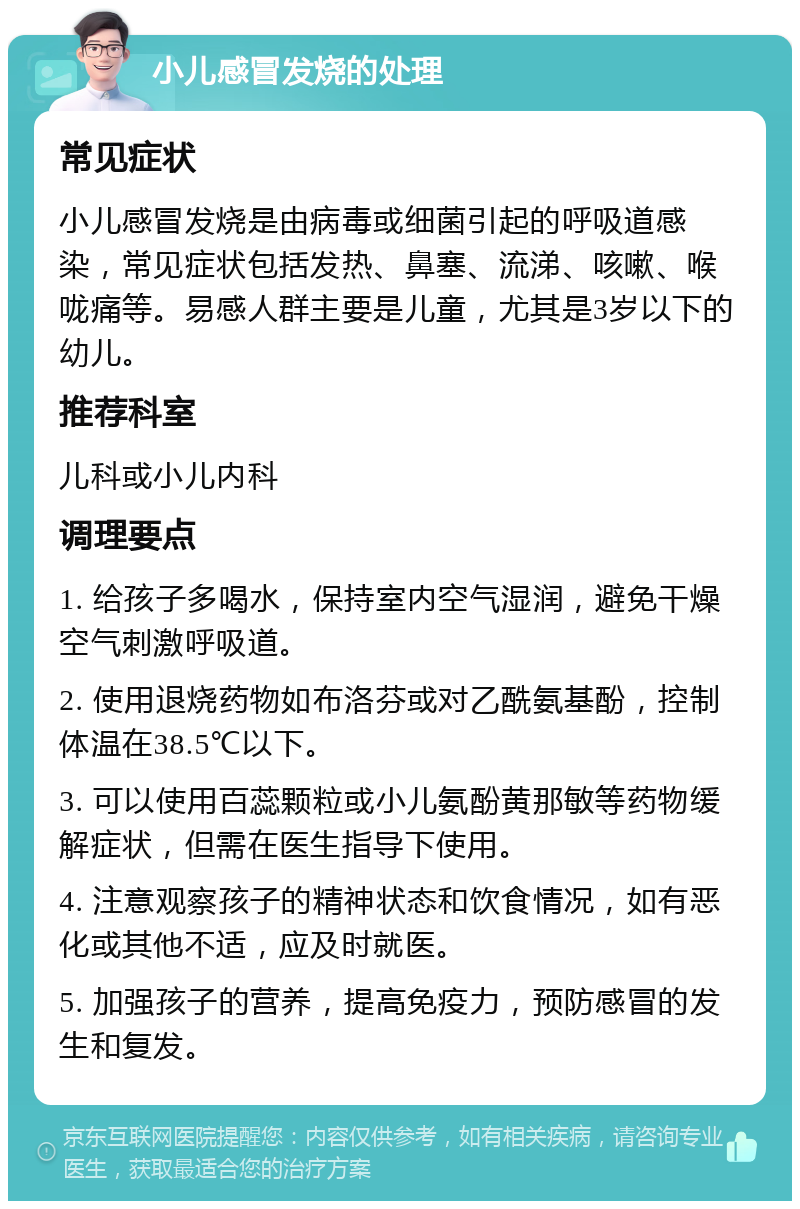 小儿感冒发烧的处理 常见症状 小儿感冒发烧是由病毒或细菌引起的呼吸道感染，常见症状包括发热、鼻塞、流涕、咳嗽、喉咙痛等。易感人群主要是儿童，尤其是3岁以下的幼儿。 推荐科室 儿科或小儿内科 调理要点 1. 给孩子多喝水，保持室内空气湿润，避免干燥空气刺激呼吸道。 2. 使用退烧药物如布洛芬或对乙酰氨基酚，控制体温在38.5℃以下。 3. 可以使用百蕊颗粒或小儿氨酚黄那敏等药物缓解症状，但需在医生指导下使用。 4. 注意观察孩子的精神状态和饮食情况，如有恶化或其他不适，应及时就医。 5. 加强孩子的营养，提高免疫力，预防感冒的发生和复发。