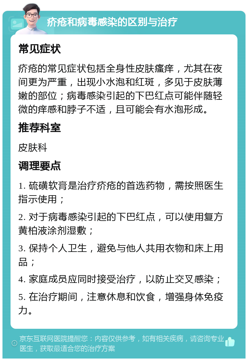 疥疮和病毒感染的区别与治疗 常见症状 疥疮的常见症状包括全身性皮肤瘙痒，尤其在夜间更为严重，出现小水泡和红斑，多见于皮肤薄嫩的部位；病毒感染引起的下巴红点可能伴随轻微的痒感和脖子不适，且可能会有水泡形成。 推荐科室 皮肤科 调理要点 1. 硫磺软膏是治疗疥疮的首选药物，需按照医生指示使用； 2. 对于病毒感染引起的下巴红点，可以使用复方黄柏液涂剂湿敷； 3. 保持个人卫生，避免与他人共用衣物和床上用品； 4. 家庭成员应同时接受治疗，以防止交叉感染； 5. 在治疗期间，注意休息和饮食，增强身体免疫力。