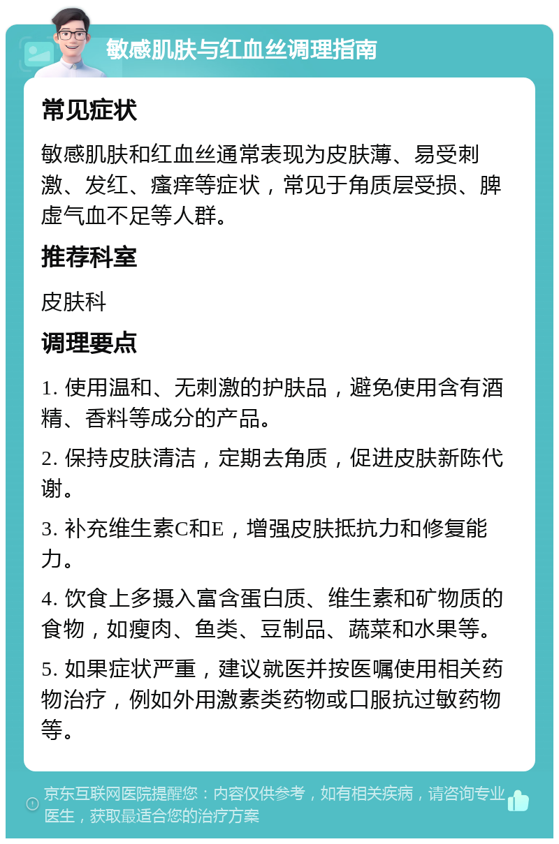 敏感肌肤与红血丝调理指南 常见症状 敏感肌肤和红血丝通常表现为皮肤薄、易受刺激、发红、瘙痒等症状，常见于角质层受损、脾虚气血不足等人群。 推荐科室 皮肤科 调理要点 1. 使用温和、无刺激的护肤品，避免使用含有酒精、香料等成分的产品。 2. 保持皮肤清洁，定期去角质，促进皮肤新陈代谢。 3. 补充维生素C和E，增强皮肤抵抗力和修复能力。 4. 饮食上多摄入富含蛋白质、维生素和矿物质的食物，如瘦肉、鱼类、豆制品、蔬菜和水果等。 5. 如果症状严重，建议就医并按医嘱使用相关药物治疗，例如外用激素类药物或口服抗过敏药物等。