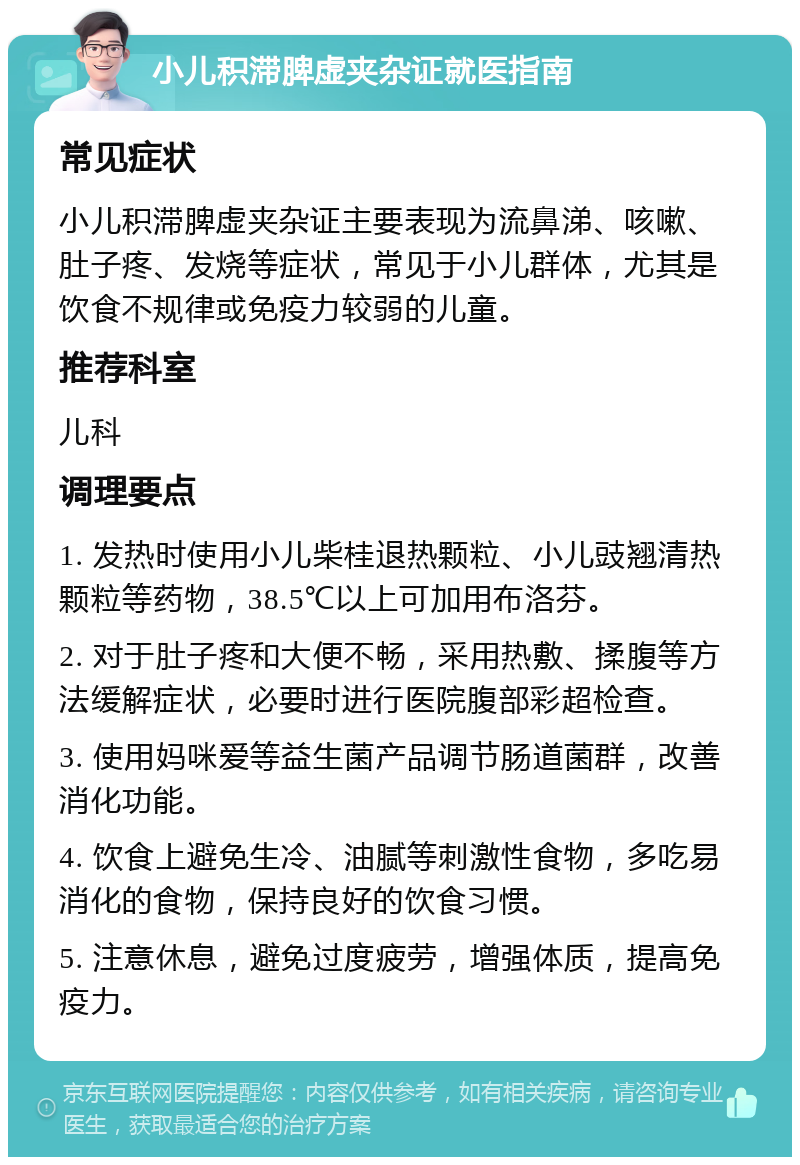 小儿积滞脾虚夹杂证就医指南 常见症状 小儿积滞脾虚夹杂证主要表现为流鼻涕、咳嗽、肚子疼、发烧等症状，常见于小儿群体，尤其是饮食不规律或免疫力较弱的儿童。 推荐科室 儿科 调理要点 1. 发热时使用小儿柴桂退热颗粒、小儿豉翘清热颗粒等药物，38.5℃以上可加用布洛芬。 2. 对于肚子疼和大便不畅，采用热敷、揉腹等方法缓解症状，必要时进行医院腹部彩超检查。 3. 使用妈咪爱等益生菌产品调节肠道菌群，改善消化功能。 4. 饮食上避免生冷、油腻等刺激性食物，多吃易消化的食物，保持良好的饮食习惯。 5. 注意休息，避免过度疲劳，增强体质，提高免疫力。