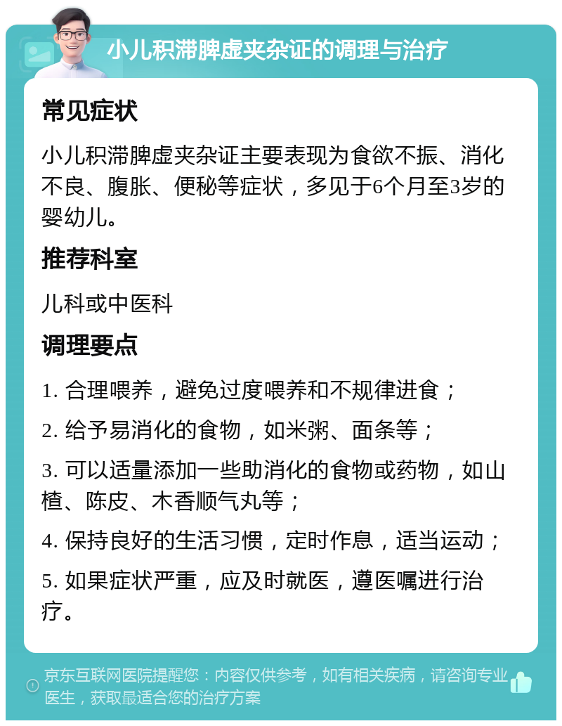 小儿积滞脾虚夹杂证的调理与治疗 常见症状 小儿积滞脾虚夹杂证主要表现为食欲不振、消化不良、腹胀、便秘等症状，多见于6个月至3岁的婴幼儿。 推荐科室 儿科或中医科 调理要点 1. 合理喂养，避免过度喂养和不规律进食； 2. 给予易消化的食物，如米粥、面条等； 3. 可以适量添加一些助消化的食物或药物，如山楂、陈皮、木香顺气丸等； 4. 保持良好的生活习惯，定时作息，适当运动； 5. 如果症状严重，应及时就医，遵医嘱进行治疗。