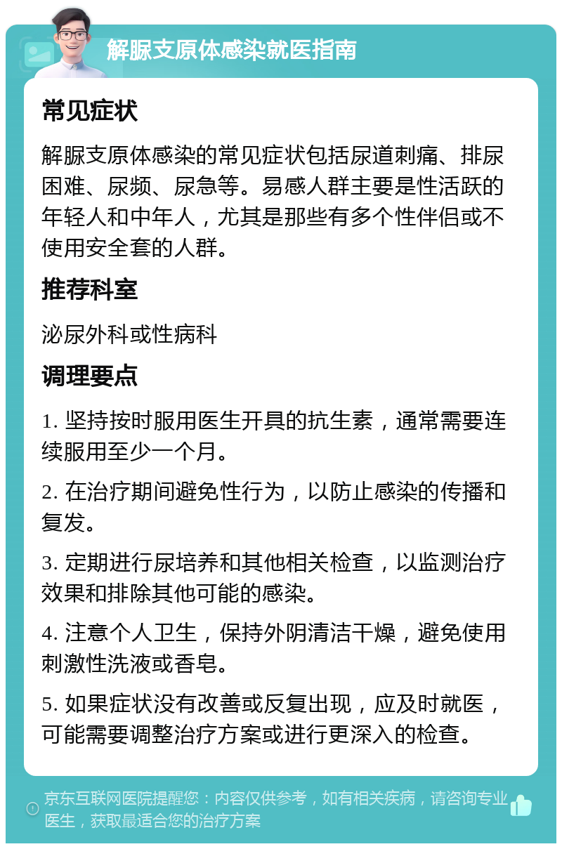 解脲支原体感染就医指南 常见症状 解脲支原体感染的常见症状包括尿道刺痛、排尿困难、尿频、尿急等。易感人群主要是性活跃的年轻人和中年人，尤其是那些有多个性伴侣或不使用安全套的人群。 推荐科室 泌尿外科或性病科 调理要点 1. 坚持按时服用医生开具的抗生素，通常需要连续服用至少一个月。 2. 在治疗期间避免性行为，以防止感染的传播和复发。 3. 定期进行尿培养和其他相关检查，以监测治疗效果和排除其他可能的感染。 4. 注意个人卫生，保持外阴清洁干燥，避免使用刺激性洗液或香皂。 5. 如果症状没有改善或反复出现，应及时就医，可能需要调整治疗方案或进行更深入的检查。