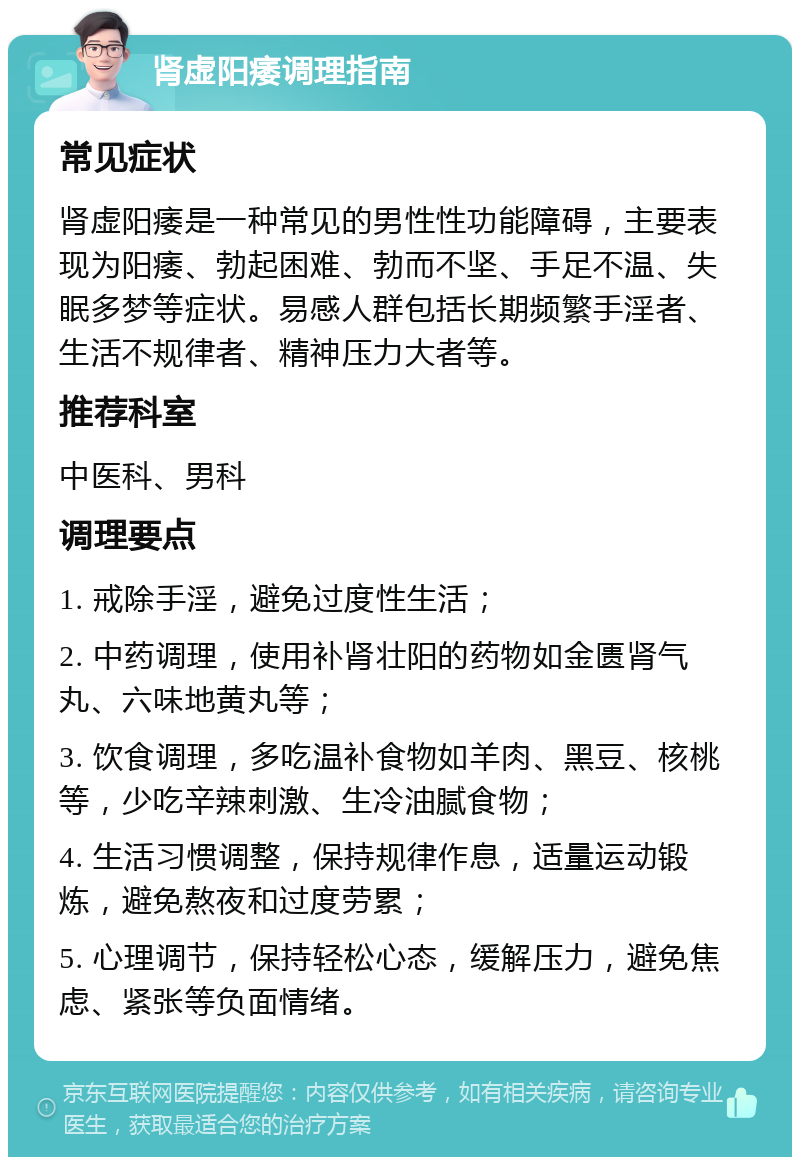 肾虚阳痿调理指南 常见症状 肾虚阳痿是一种常见的男性性功能障碍，主要表现为阳痿、勃起困难、勃而不坚、手足不温、失眠多梦等症状。易感人群包括长期频繁手淫者、生活不规律者、精神压力大者等。 推荐科室 中医科、男科 调理要点 1. 戒除手淫，避免过度性生活； 2. 中药调理，使用补肾壮阳的药物如金匮肾气丸、六味地黄丸等； 3. 饮食调理，多吃温补食物如羊肉、黑豆、核桃等，少吃辛辣刺激、生冷油腻食物； 4. 生活习惯调整，保持规律作息，适量运动锻炼，避免熬夜和过度劳累； 5. 心理调节，保持轻松心态，缓解压力，避免焦虑、紧张等负面情绪。