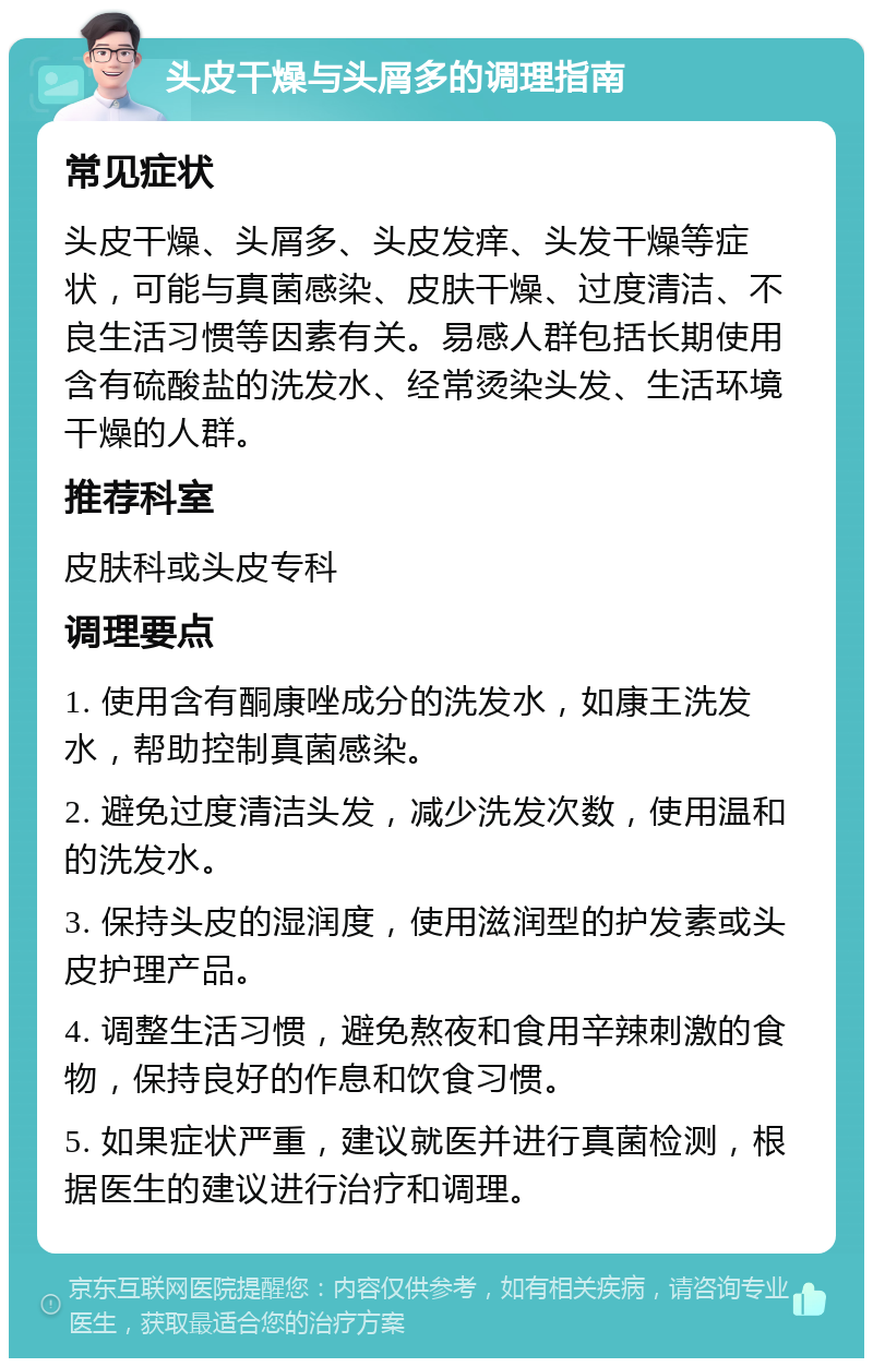 头皮干燥与头屑多的调理指南 常见症状 头皮干燥、头屑多、头皮发痒、头发干燥等症状，可能与真菌感染、皮肤干燥、过度清洁、不良生活习惯等因素有关。易感人群包括长期使用含有硫酸盐的洗发水、经常烫染头发、生活环境干燥的人群。 推荐科室 皮肤科或头皮专科 调理要点 1. 使用含有酮康唑成分的洗发水，如康王洗发水，帮助控制真菌感染。 2. 避免过度清洁头发，减少洗发次数，使用温和的洗发水。 3. 保持头皮的湿润度，使用滋润型的护发素或头皮护理产品。 4. 调整生活习惯，避免熬夜和食用辛辣刺激的食物，保持良好的作息和饮食习惯。 5. 如果症状严重，建议就医并进行真菌检测，根据医生的建议进行治疗和调理。