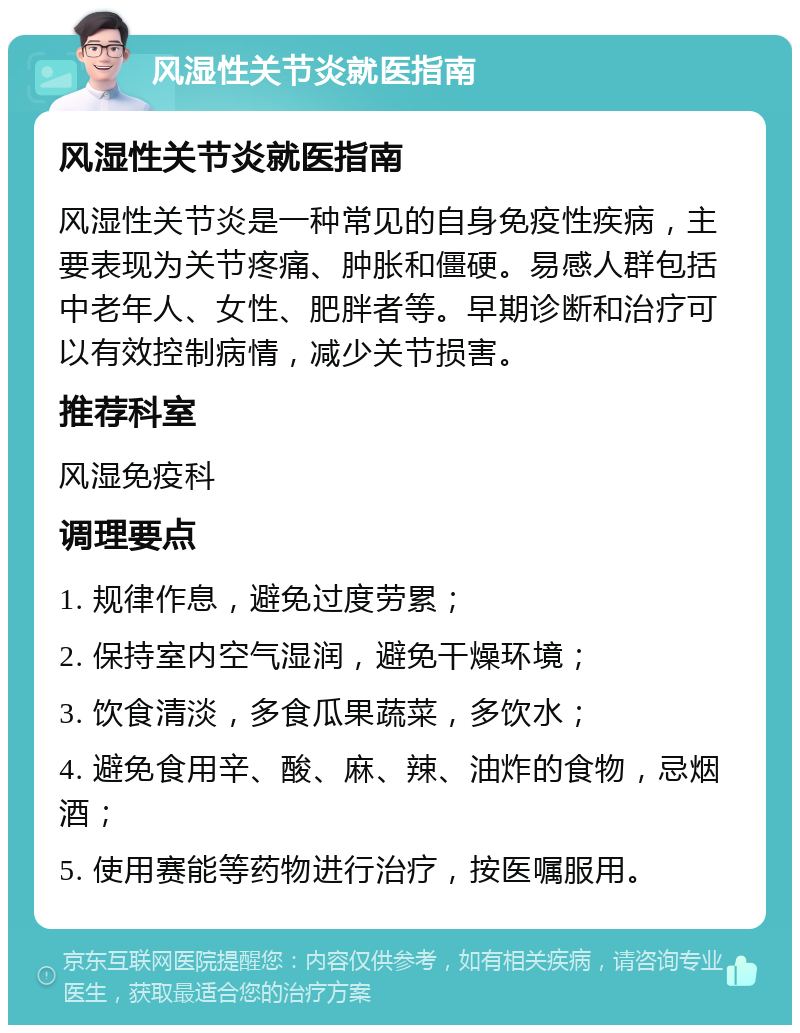 风湿性关节炎就医指南 风湿性关节炎就医指南 风湿性关节炎是一种常见的自身免疫性疾病，主要表现为关节疼痛、肿胀和僵硬。易感人群包括中老年人、女性、肥胖者等。早期诊断和治疗可以有效控制病情，减少关节损害。 推荐科室 风湿免疫科 调理要点 1. 规律作息，避免过度劳累； 2. 保持室内空气湿润，避免干燥环境； 3. 饮食清淡，多食瓜果蔬菜，多饮水； 4. 避免食用辛、酸、麻、辣、油炸的食物，忌烟酒； 5. 使用赛能等药物进行治疗，按医嘱服用。