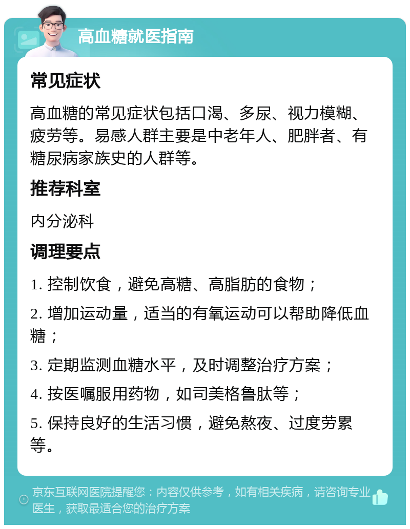 高血糖就医指南 常见症状 高血糖的常见症状包括口渴、多尿、视力模糊、疲劳等。易感人群主要是中老年人、肥胖者、有糖尿病家族史的人群等。 推荐科室 内分泌科 调理要点 1. 控制饮食，避免高糖、高脂肪的食物； 2. 增加运动量，适当的有氧运动可以帮助降低血糖； 3. 定期监测血糖水平，及时调整治疗方案； 4. 按医嘱服用药物，如司美格鲁肽等； 5. 保持良好的生活习惯，避免熬夜、过度劳累等。