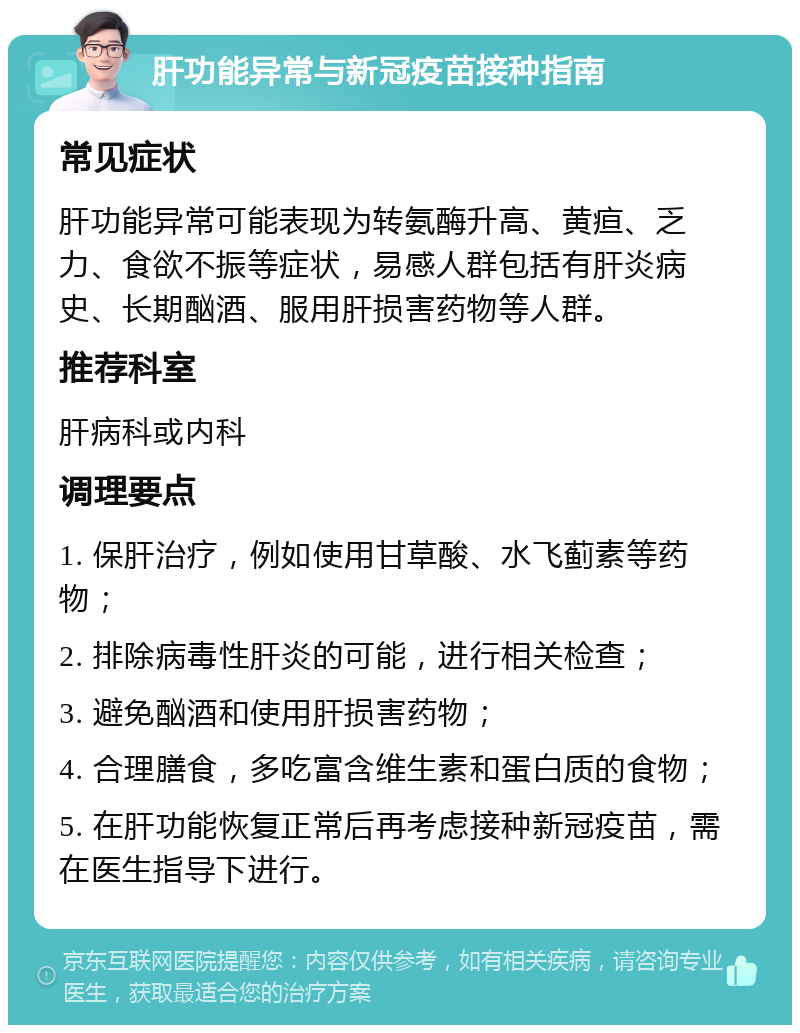 肝功能异常与新冠疫苗接种指南 常见症状 肝功能异常可能表现为转氨酶升高、黄疸、乏力、食欲不振等症状，易感人群包括有肝炎病史、长期酗酒、服用肝损害药物等人群。 推荐科室 肝病科或内科 调理要点 1. 保肝治疗，例如使用甘草酸、水飞蓟素等药物； 2. 排除病毒性肝炎的可能，进行相关检查； 3. 避免酗酒和使用肝损害药物； 4. 合理膳食，多吃富含维生素和蛋白质的食物； 5. 在肝功能恢复正常后再考虑接种新冠疫苗，需在医生指导下进行。