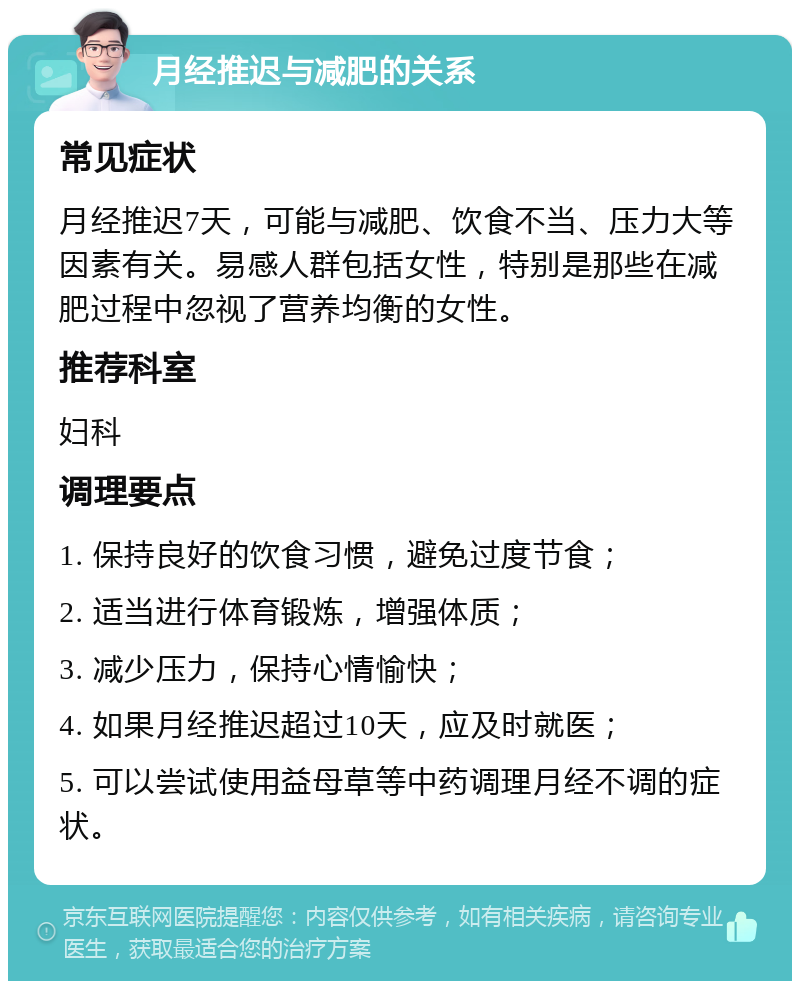 月经推迟与减肥的关系 常见症状 月经推迟7天，可能与减肥、饮食不当、压力大等因素有关。易感人群包括女性，特别是那些在减肥过程中忽视了营养均衡的女性。 推荐科室 妇科 调理要点 1. 保持良好的饮食习惯，避免过度节食； 2. 适当进行体育锻炼，增强体质； 3. 减少压力，保持心情愉快； 4. 如果月经推迟超过10天，应及时就医； 5. 可以尝试使用益母草等中药调理月经不调的症状。