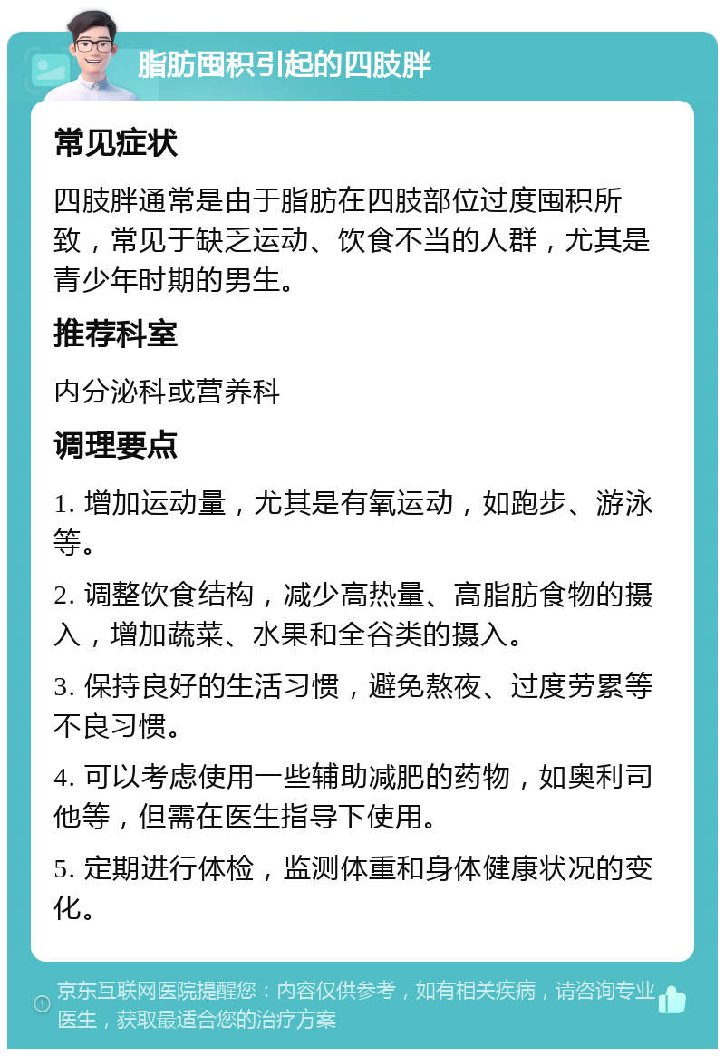 脂肪囤积引起的四肢胖 常见症状 四肢胖通常是由于脂肪在四肢部位过度囤积所致，常见于缺乏运动、饮食不当的人群，尤其是青少年时期的男生。 推荐科室 内分泌科或营养科 调理要点 1. 增加运动量，尤其是有氧运动，如跑步、游泳等。 2. 调整饮食结构，减少高热量、高脂肪食物的摄入，增加蔬菜、水果和全谷类的摄入。 3. 保持良好的生活习惯，避免熬夜、过度劳累等不良习惯。 4. 可以考虑使用一些辅助减肥的药物，如奥利司他等，但需在医生指导下使用。 5. 定期进行体检，监测体重和身体健康状况的变化。