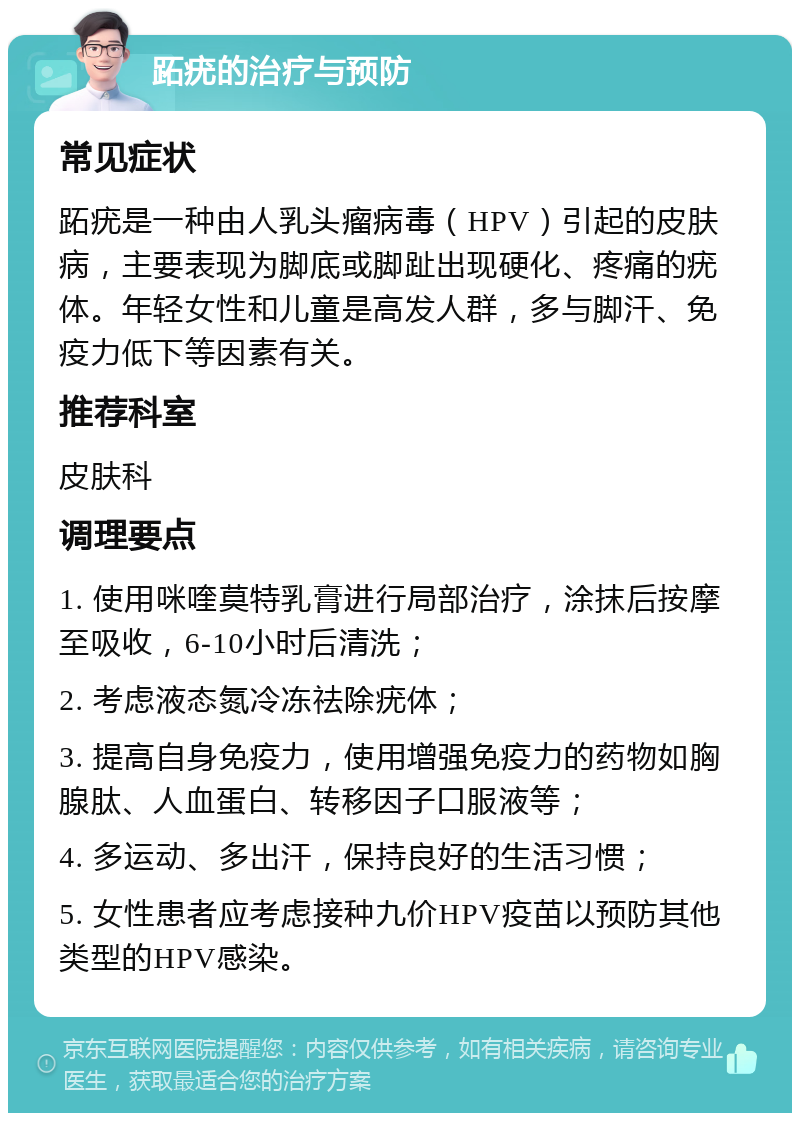 跖疣的治疗与预防 常见症状 跖疣是一种由人乳头瘤病毒（HPV）引起的皮肤病，主要表现为脚底或脚趾出现硬化、疼痛的疣体。年轻女性和儿童是高发人群，多与脚汗、免疫力低下等因素有关。 推荐科室 皮肤科 调理要点 1. 使用咪喹莫特乳膏进行局部治疗，涂抹后按摩至吸收，6-10小时后清洗； 2. 考虑液态氮冷冻祛除疣体； 3. 提高自身免疫力，使用增强免疫力的药物如胸腺肽、人血蛋白、转移因子口服液等； 4. 多运动、多出汗，保持良好的生活习惯； 5. 女性患者应考虑接种九价HPV疫苗以预防其他类型的HPV感染。