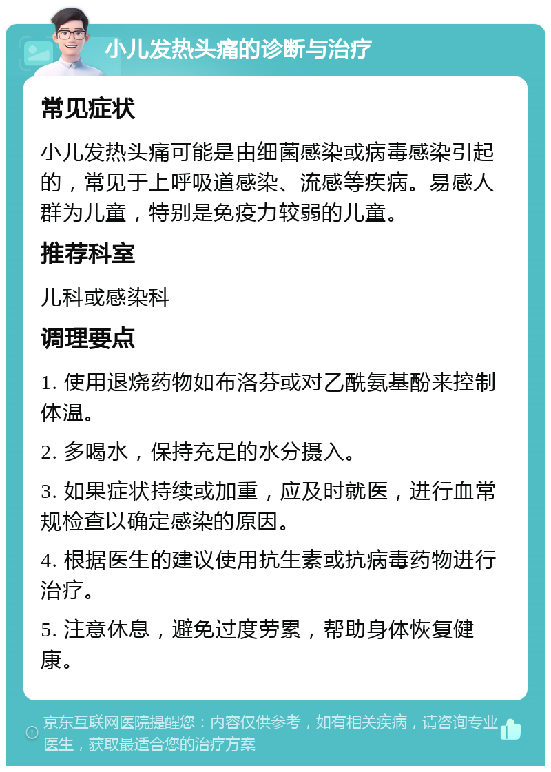 小儿发热头痛的诊断与治疗 常见症状 小儿发热头痛可能是由细菌感染或病毒感染引起的，常见于上呼吸道感染、流感等疾病。易感人群为儿童，特别是免疫力较弱的儿童。 推荐科室 儿科或感染科 调理要点 1. 使用退烧药物如布洛芬或对乙酰氨基酚来控制体温。 2. 多喝水，保持充足的水分摄入。 3. 如果症状持续或加重，应及时就医，进行血常规检查以确定感染的原因。 4. 根据医生的建议使用抗生素或抗病毒药物进行治疗。 5. 注意休息，避免过度劳累，帮助身体恢复健康。