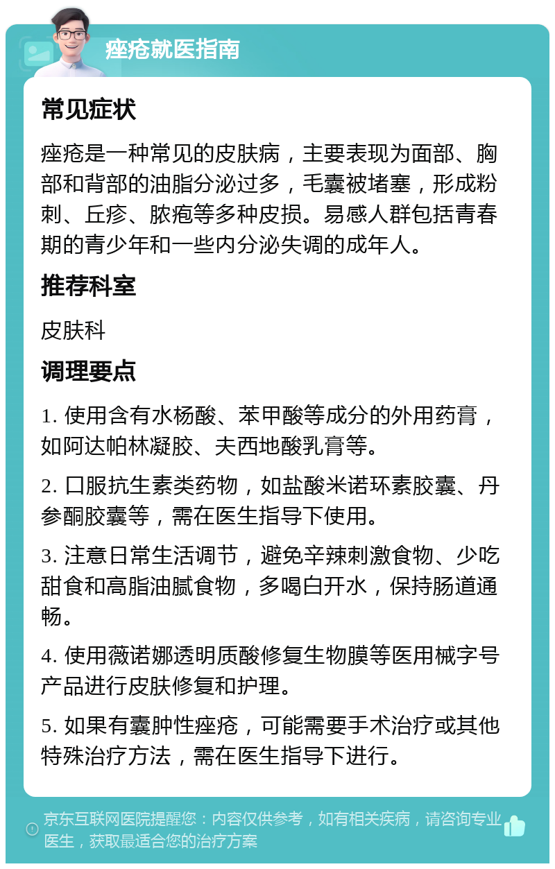 痤疮就医指南 常见症状 痤疮是一种常见的皮肤病，主要表现为面部、胸部和背部的油脂分泌过多，毛囊被堵塞，形成粉刺、丘疹、脓疱等多种皮损。易感人群包括青春期的青少年和一些内分泌失调的成年人。 推荐科室 皮肤科 调理要点 1. 使用含有水杨酸、苯甲酸等成分的外用药膏，如阿达帕林凝胶、夫西地酸乳膏等。 2. 口服抗生素类药物，如盐酸米诺环素胶囊、丹参酮胶囊等，需在医生指导下使用。 3. 注意日常生活调节，避免辛辣刺激食物、少吃甜食和高脂油腻食物，多喝白开水，保持肠道通畅。 4. 使用薇诺娜透明质酸修复生物膜等医用械字号产品进行皮肤修复和护理。 5. 如果有囊肿性痤疮，可能需要手术治疗或其他特殊治疗方法，需在医生指导下进行。