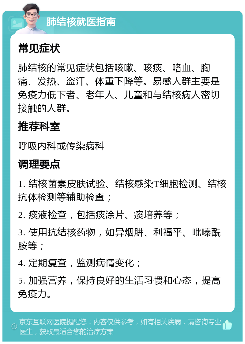 肺结核就医指南 常见症状 肺结核的常见症状包括咳嗽、咳痰、咯血、胸痛、发热、盗汗、体重下降等。易感人群主要是免疫力低下者、老年人、儿童和与结核病人密切接触的人群。 推荐科室 呼吸内科或传染病科 调理要点 1. 结核菌素皮肤试验、结核感染T细胞检测、结核抗体检测等辅助检查； 2. 痰液检查，包括痰涂片、痰培养等； 3. 使用抗结核药物，如异烟肼、利福平、吡嗪酰胺等； 4. 定期复查，监测病情变化； 5. 加强营养，保持良好的生活习惯和心态，提高免疫力。