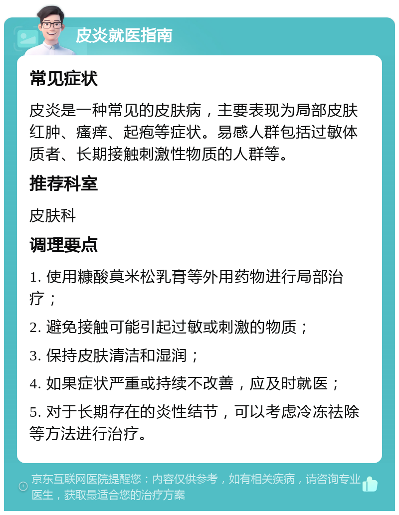 皮炎就医指南 常见症状 皮炎是一种常见的皮肤病，主要表现为局部皮肤红肿、瘙痒、起疱等症状。易感人群包括过敏体质者、长期接触刺激性物质的人群等。 推荐科室 皮肤科 调理要点 1. 使用糠酸莫米松乳膏等外用药物进行局部治疗； 2. 避免接触可能引起过敏或刺激的物质； 3. 保持皮肤清洁和湿润； 4. 如果症状严重或持续不改善，应及时就医； 5. 对于长期存在的炎性结节，可以考虑冷冻祛除等方法进行治疗。