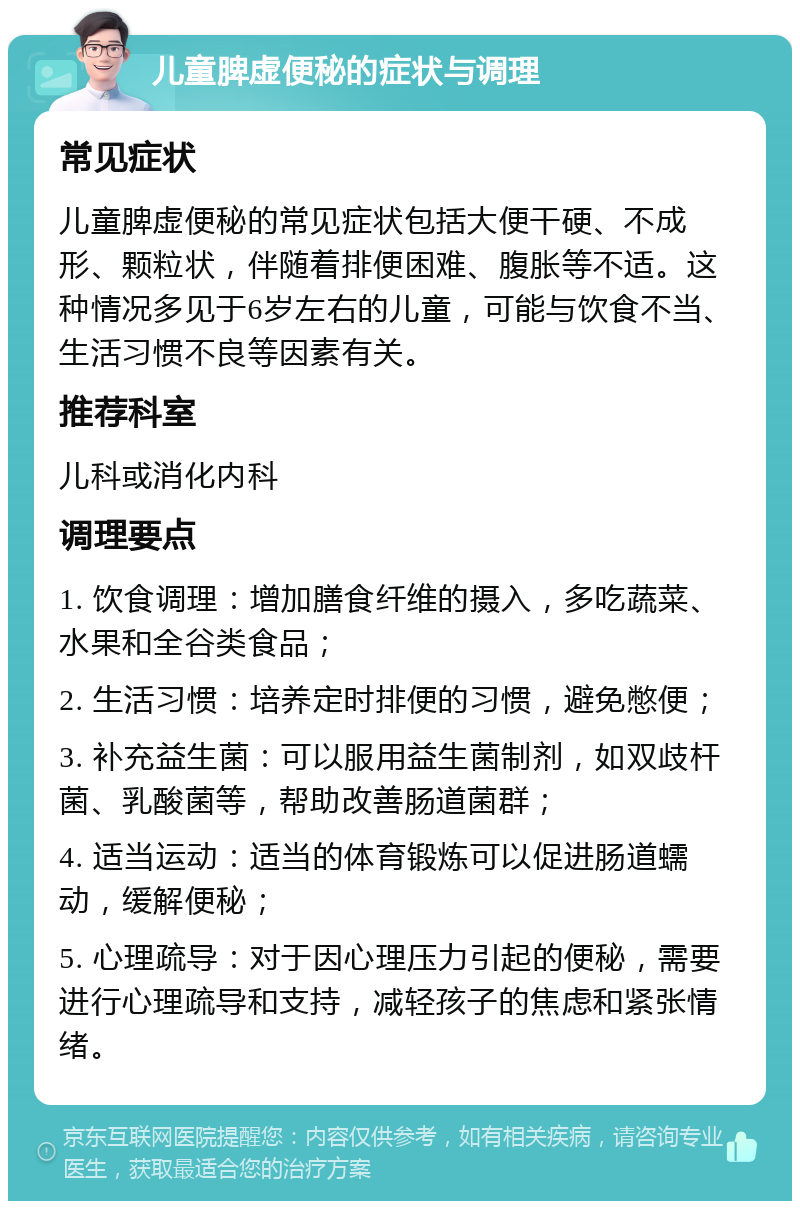 儿童脾虚便秘的症状与调理 常见症状 儿童脾虚便秘的常见症状包括大便干硬、不成形、颗粒状，伴随着排便困难、腹胀等不适。这种情况多见于6岁左右的儿童，可能与饮食不当、生活习惯不良等因素有关。 推荐科室 儿科或消化内科 调理要点 1. 饮食调理：增加膳食纤维的摄入，多吃蔬菜、水果和全谷类食品； 2. 生活习惯：培养定时排便的习惯，避免憋便； 3. 补充益生菌：可以服用益生菌制剂，如双歧杆菌、乳酸菌等，帮助改善肠道菌群； 4. 适当运动：适当的体育锻炼可以促进肠道蠕动，缓解便秘； 5. 心理疏导：对于因心理压力引起的便秘，需要进行心理疏导和支持，减轻孩子的焦虑和紧张情绪。