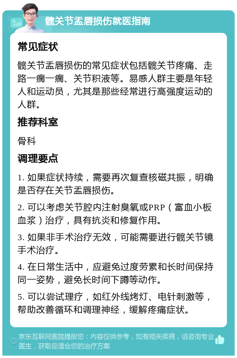 髋关节盂唇损伤就医指南 常见症状 髋关节盂唇损伤的常见症状包括髋关节疼痛、走路一瘸一瘸、关节积液等。易感人群主要是年轻人和运动员，尤其是那些经常进行高强度运动的人群。 推荐科室 骨科 调理要点 1. 如果症状持续，需要再次复查核磁共振，明确是否存在关节盂唇损伤。 2. 可以考虑关节腔内注射臭氧或PRP（富血小板血浆）治疗，具有抗炎和修复作用。 3. 如果非手术治疗无效，可能需要进行髋关节镜手术治疗。 4. 在日常生活中，应避免过度劳累和长时间保持同一姿势，避免长时间下蹲等动作。 5. 可以尝试理疗，如红外线烤灯、电针刺激等，帮助改善循环和调理神经，缓解疼痛症状。